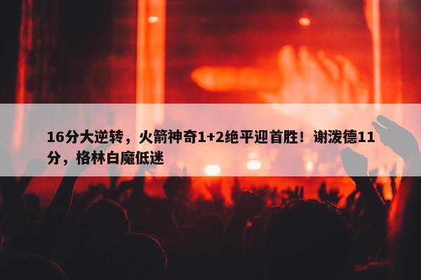 16分大逆转，火箭神奇1+2绝平迎首胜！谢泼德11分，格林白魔低迷