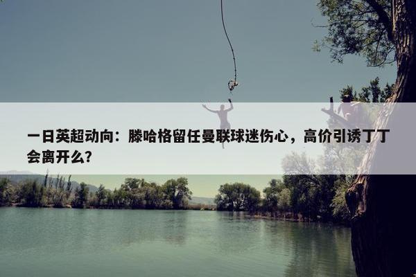 一日英超动向：滕哈格留任曼联球迷伤心，高价引诱丁丁会离开么？