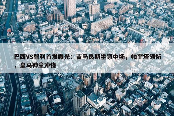 巴西VS智利首发曝光：吉马良斯坐镇中场，帕奎塔领衔，皇马神童冲锋