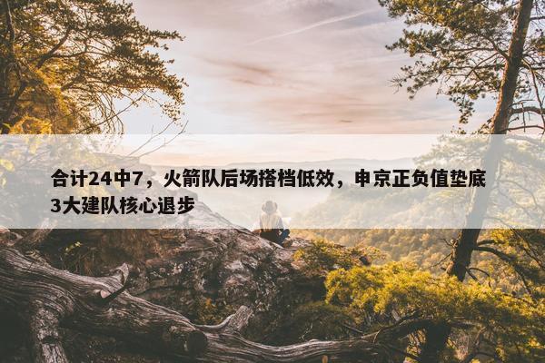 合计24中7，火箭队后场搭档低效，申京正负值垫底 3大建队核心退步