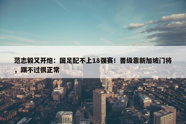 范志毅又开炮：国足配不上18强赛！晋级靠新加坡门将，踢不过很正常