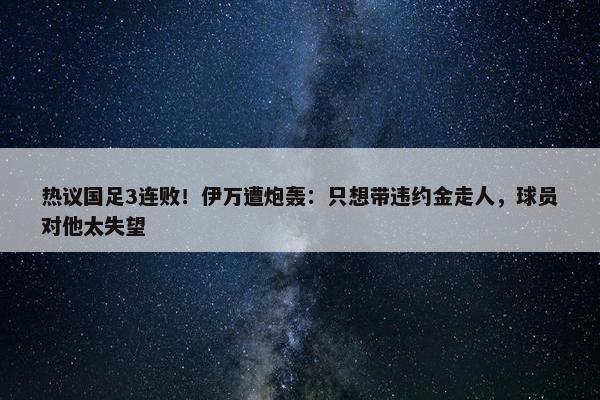 热议国足3连败！伊万遭炮轰：只想带违约金走人，球员对他太失望