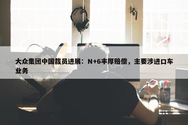 大众集团中国裁员进展：N+6丰厚赔偿，主要涉进口车业务