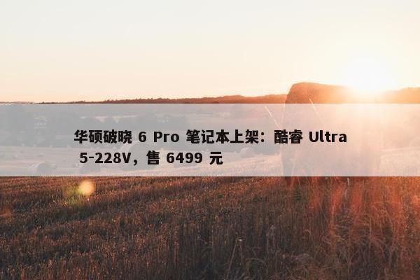 华硕破晓 6 Pro 笔记本上架：酷睿 Ultra 5-228V，售 6499 元