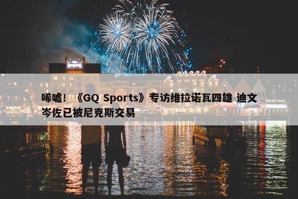 唏嘘！《GQ Sports》专访维拉诺瓦四雄 迪文岑佐已被尼克斯交易