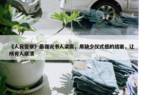 《人民警察》最强说书人梁震，用缺少仪式感的结案，让所有人崩溃