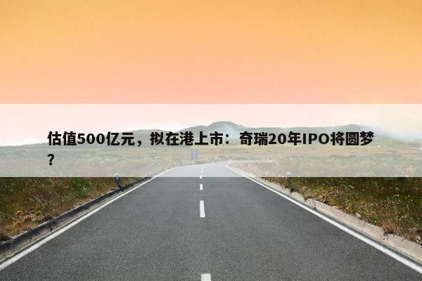 估值500亿元，拟在港上市：奇瑞20年IPO将圆梦？