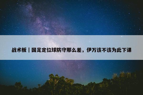 战术板｜国足定位球防守那么差，伊万该不该为此下课