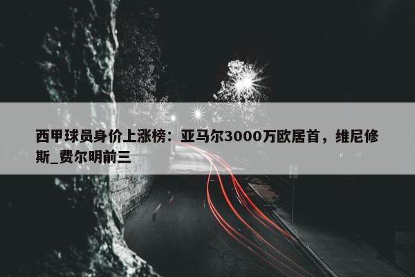 西甲球员身价上涨榜：亚马尔3000万欧居首，维尼修斯_费尔明前三