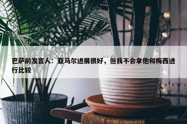 巴萨前发言人：亚马尔进展很好，但我不会拿他和梅西进行比较