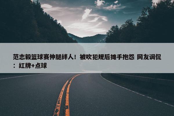 范志毅篮球赛伸腿绊人！被吹犯规后摊手抱怨 网友调侃：红牌+点球