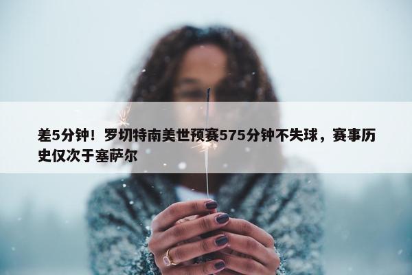 差5分钟！罗切特南美世预赛575分钟不失球，赛事历史仅次于塞萨尔