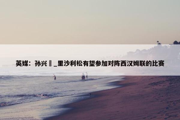 英媒：孙兴慜_里沙利松有望参加对阵西汉姆联的比赛