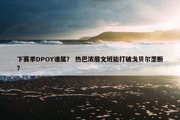 下赛季DPOY谁属？ 热巴浓眉文班能打破戈贝尔垄断？