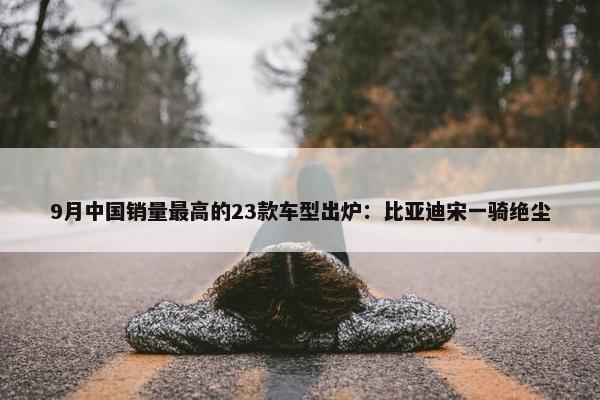 9月中国销量最高的23款车型出炉：比亚迪宋一骑绝尘