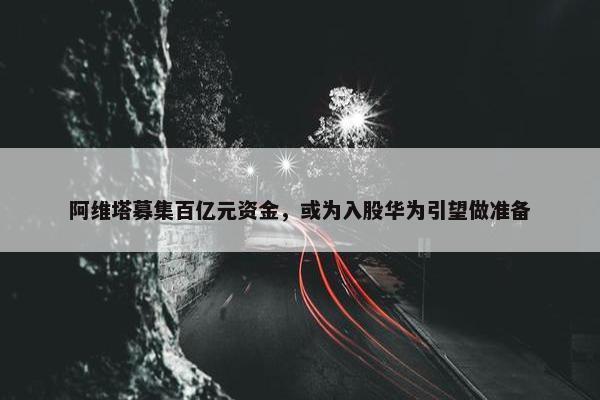 阿维塔募集百亿元资金，或为入股华为引望做准备