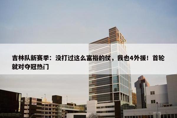 吉林队新赛季：没打过这么富裕的仗，我也4外援！首轮就对夺冠热门