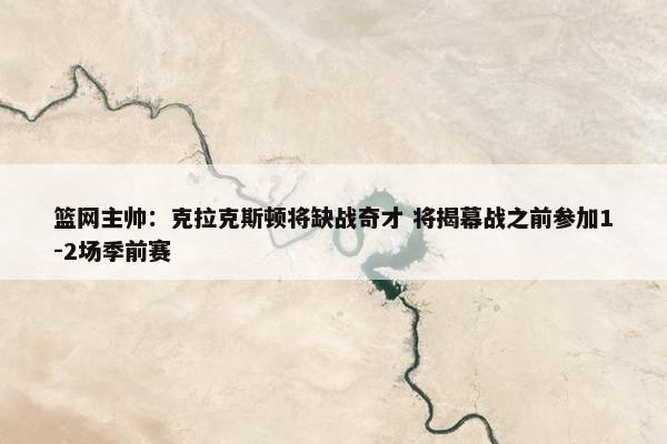 篮网主帅：克拉克斯顿将缺战奇才 将揭幕战之前参加1-2场季前赛