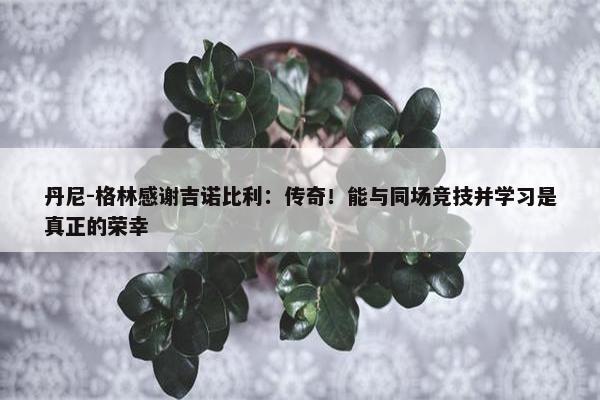 丹尼-格林感谢吉诺比利：传奇！能与同场竞技并学习是真正的荣幸