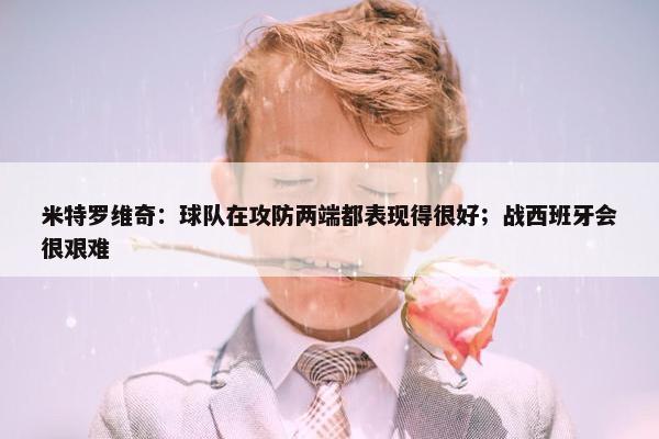 米特罗维奇：球队在攻防两端都表现得很好；战西班牙会很艰难