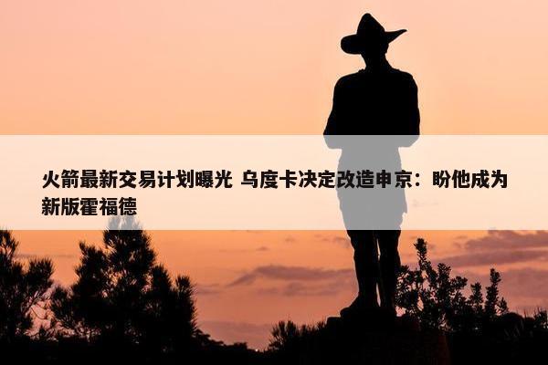 火箭最新交易计划曝光 乌度卡决定改造申京：盼他成为新版霍福德