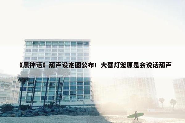 《黑神话》葫芦设定图公布！大喜灯笼原是会说话葫芦