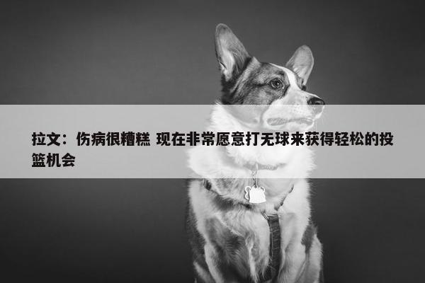 拉文：伤病很糟糕 现在非常愿意打无球来获得轻松的投篮机会