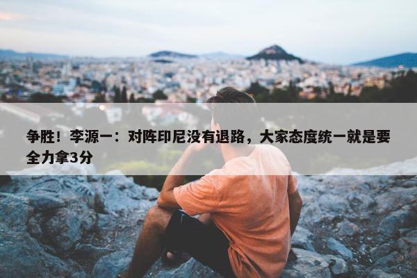 争胜！李源一：对阵印尼没有退路，大家态度统一就是要全力拿3分