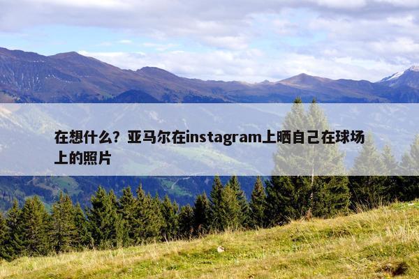 在想什么？亚马尔在instagram上晒自己在球场上的照片