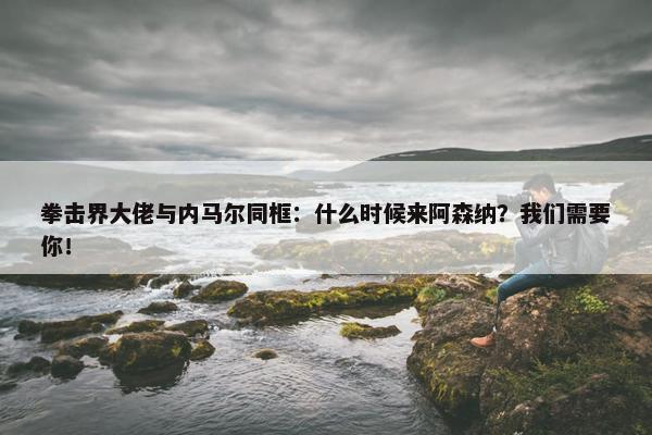 拳击界大佬与内马尔同框：什么时候来阿森纳？我们需要你！