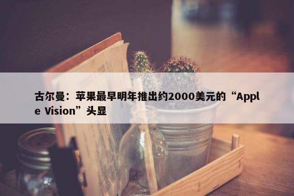 古尔曼：苹果最早明年推出约2000美元的“Apple Vision”头显