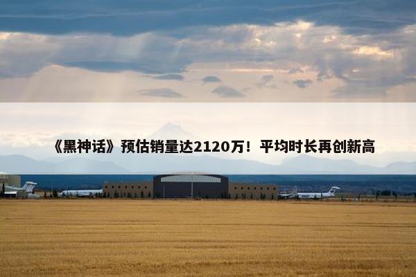 《黑神话》预估销量达2120万！平均时长再创新高