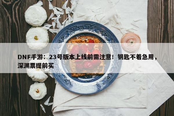 DNF手游：23号版本上线前需注意！钥匙不着急用，深渊票提前买