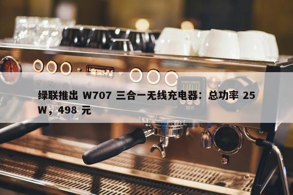 绿联推出 W707 三合一无线充电器：总功率 25W，498 元