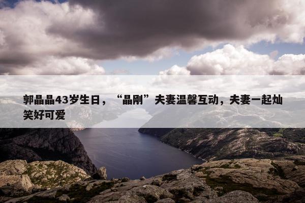 郭晶晶43岁生日，“晶刚”夫妻温馨互动，夫妻一起灿笑好可爱