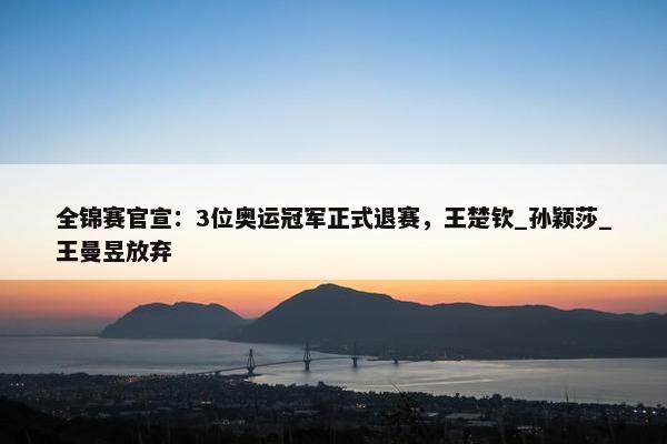 全锦赛官宣：3位奥运冠军正式退赛，王楚钦_孙颖莎_王曼昱放弃