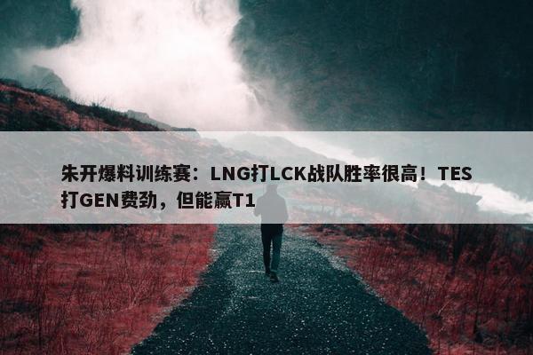 朱开爆料训练赛：LNG打LCK战队胜率很高！TES打GEN费劲，但能赢T1