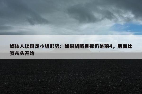 媒体人谈国足小组形势：如果战略目标仍是前4，后面比赛从头开始