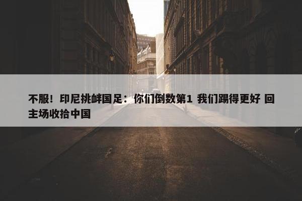 不服！印尼挑衅国足：你们倒数第1 我们踢得更好 回主场收拾中国