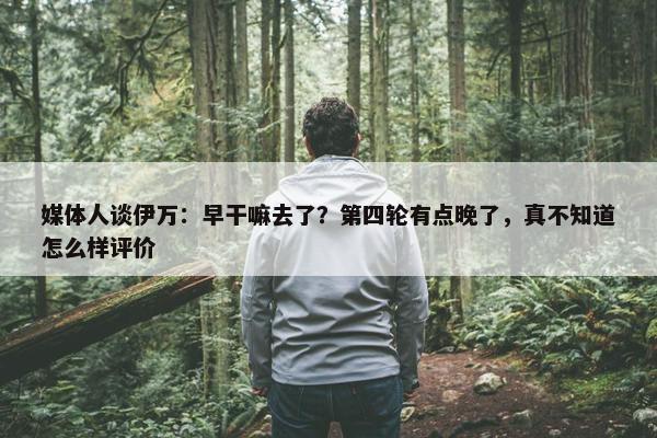 媒体人谈伊万：早干嘛去了？第四轮有点晚了，真不知道怎么样评价