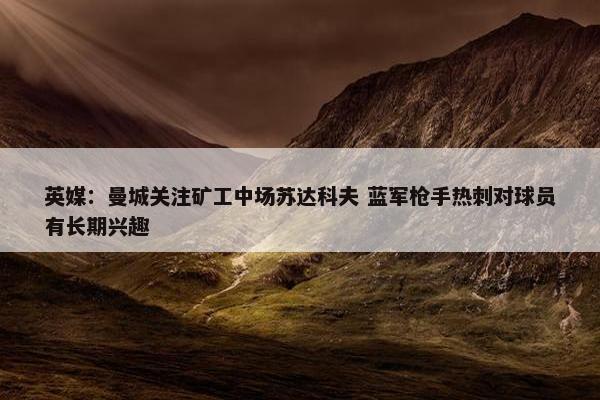 英媒：曼城关注矿工中场苏达科夫 蓝军枪手热刺对球员有长期兴趣