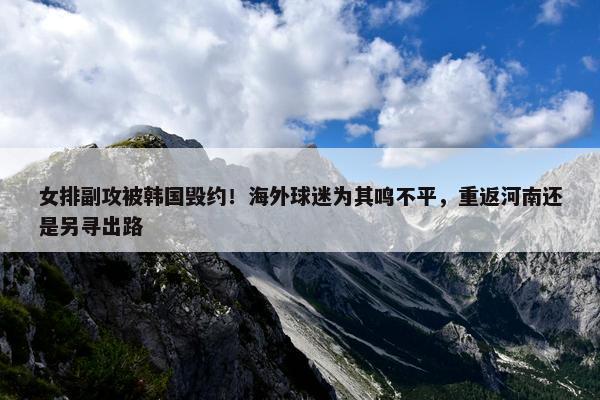 女排副攻被韩国毁约！海外球迷为其鸣不平，重返河南还是另寻出路