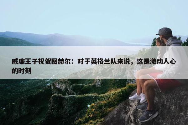 威廉王子祝贺图赫尔：对于英格兰队来说，这是激动人心的时刻