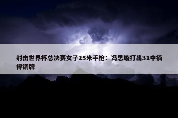 射击世界杯总决赛女子25米手枪：冯思璇打出31中摘得铜牌