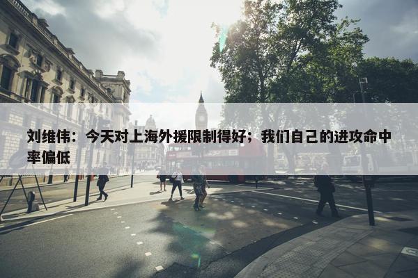 刘维伟：今天对上海外援限制得好；我们自己的进攻命中率偏低