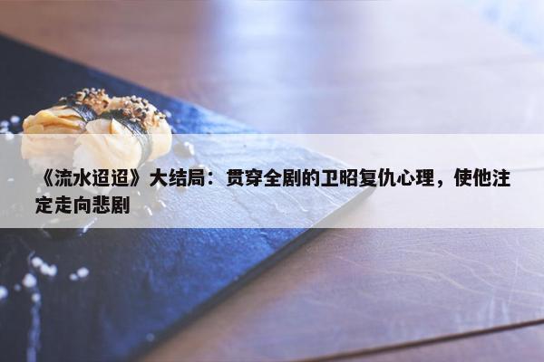 《流水迢迢》大结局：贯穿全剧的卫昭复仇心理，使他注定走向悲剧