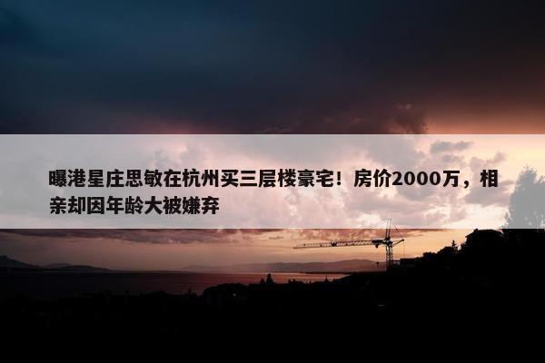 曝港星庄思敏在杭州买三层楼豪宅！房价2000万，相亲却因年龄大被嫌弃