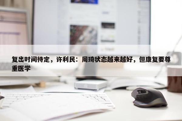 复出时间待定，许利民：周琦状态越来越好，但康复要尊重医学