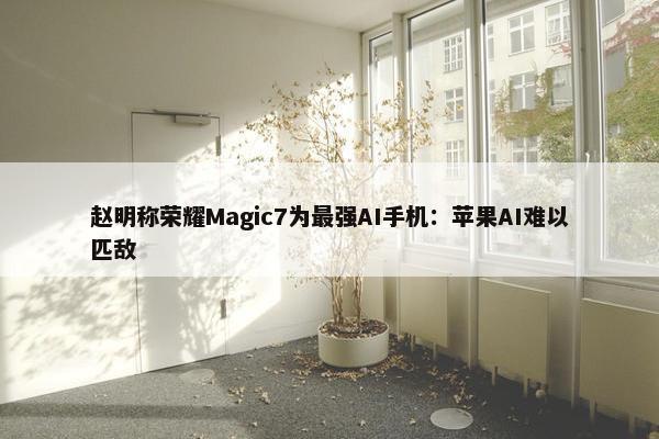 赵明称荣耀Magic7为最强AI手机：苹果AI难以匹敌