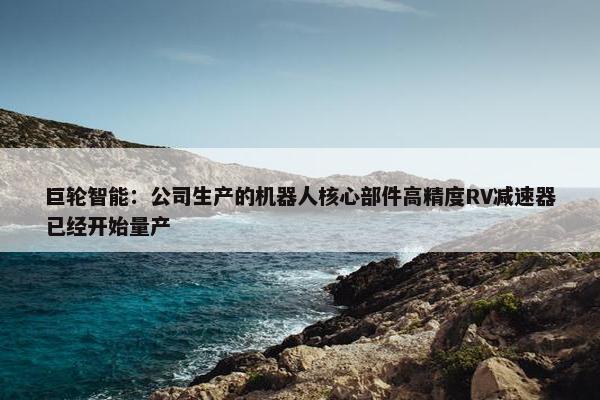 巨轮智能：公司生产的机器人核心部件高精度RV减速器已经开始量产